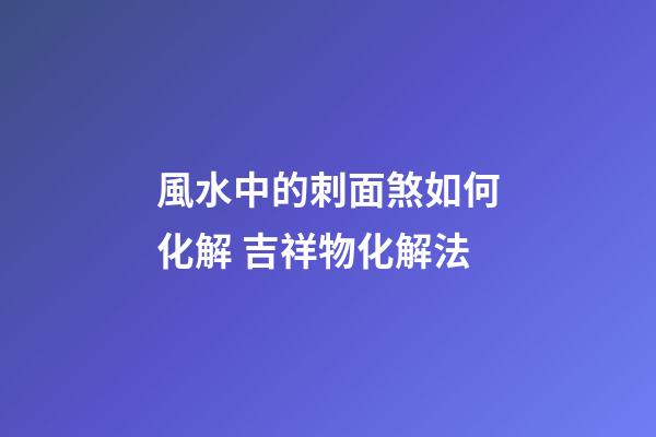 風水中的刺面煞如何化解 吉祥物化解法